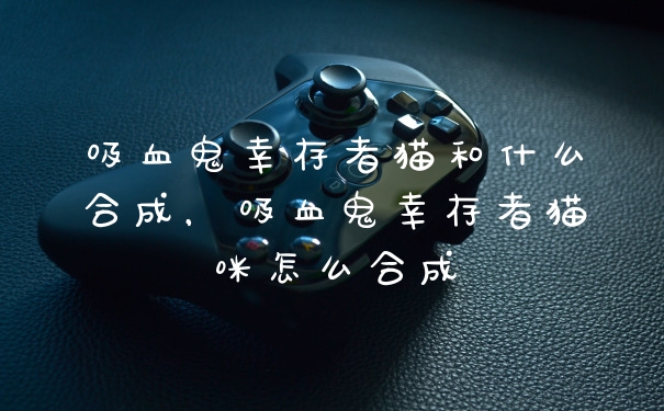 吸血鬼幸存者猫和什么合成，吸血鬼幸存者猫咪怎么合成