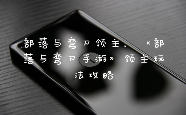 部落与弯刀领主，《部落与弯刀手游》领主玩法攻略