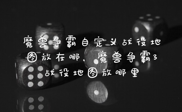 魔兽争霸自定义战役地图放在哪，魔兽争霸3战役地图放哪里