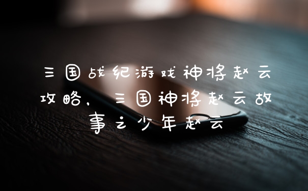 三国战纪游戏神将赵云攻略，三国神将赵云故事之少年赵云