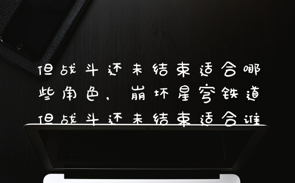但战斗还未结束适合哪些角色，崩坏星穹铁道但战斗还未结束适合谁