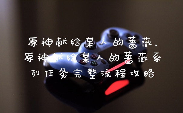 原神献给某人的蔷薇，原神献给某人的蔷薇系列任务完整流程攻略