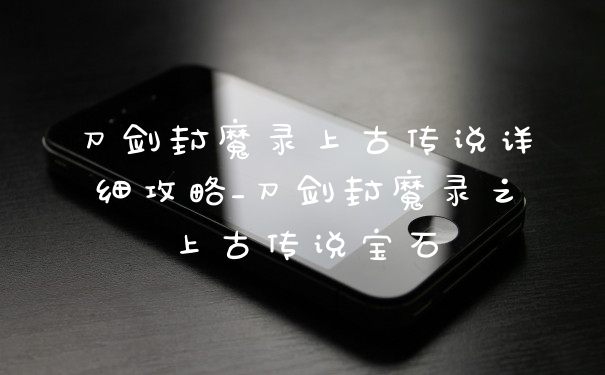刀剑封魔录上古传说详细攻略_刀剑封魔录之上古传说宝石