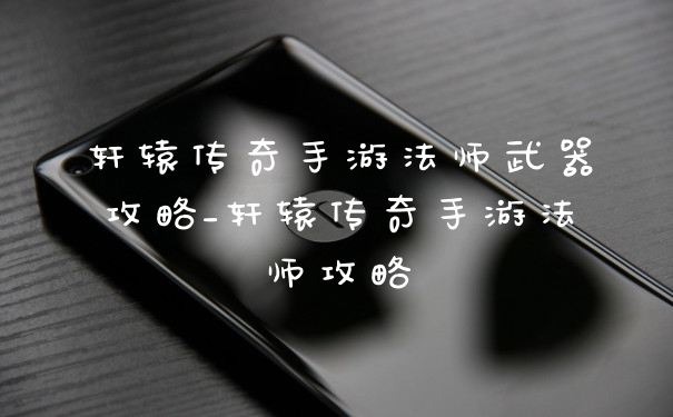 轩辕传奇手游法师武器攻略_轩辕传奇手游法师攻略