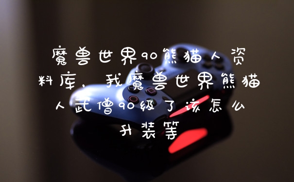 魔兽世界90熊猫人资料库，我魔兽世界熊猫人武僧90级了该怎么升装等