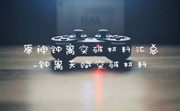 原神钟离突破材料汇总_钟离天赋突破材料