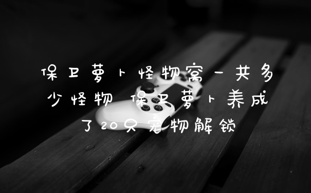 保卫萝卜怪物窝一共多少怪物 保卫萝卜养成了20只宠物解锁