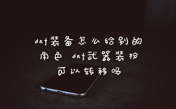 dnf装备怎么给别的角色 dnf武器装扮可以转移吗