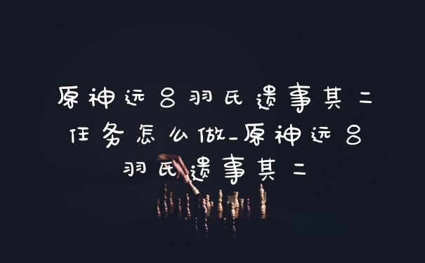 原神远吕羽氏遗事其二任务怎么做_原神远吕羽氏遗事其二