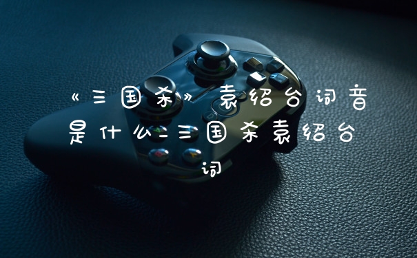 《三国杀》袁绍台词音是什么_三国杀袁绍台词