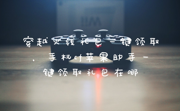 穿越火线礼包一键领取，手机cf苹果助手一键领取礼包在哪