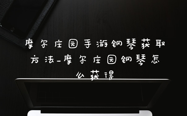 摩尔庄园手游钢琴获取方法_摩尔庄园钢琴怎么获得