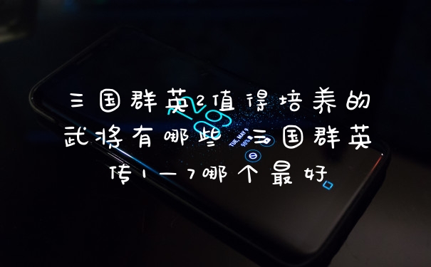 三国群英2值得培养的武将有哪些 三国群英传1—7哪个最好