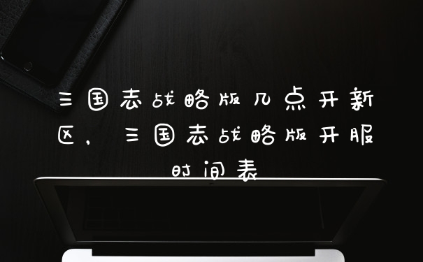三国志战略版几点开新区，三国志战略版开服时间表