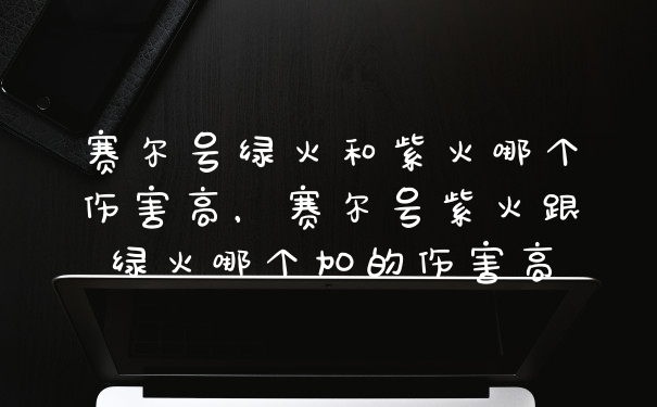 赛尔号绿火和紫火哪个伤害高，赛尔号紫火跟绿火哪个加的伤害高