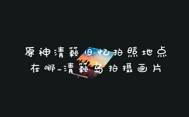 原神清籁旧忆拍照地点在哪_清籁岛拍摄画片