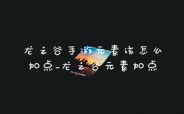 龙之谷手游元素该怎么加点_龙之谷元素加点