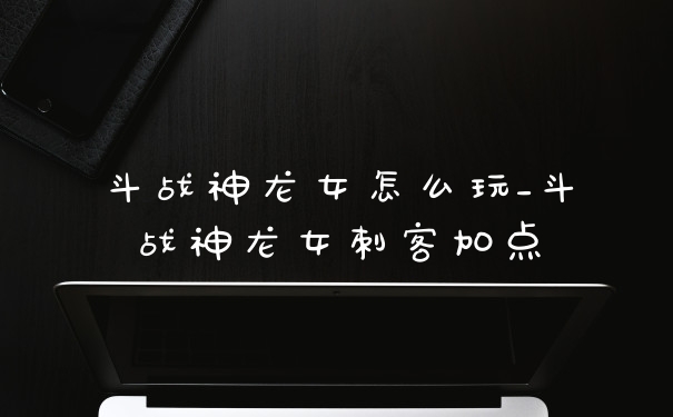 斗战神龙女怎么玩_斗战神龙女刺客加点