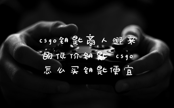 csgo钥匙商人哪来的低价钥匙 csgo怎么买钥匙便宜