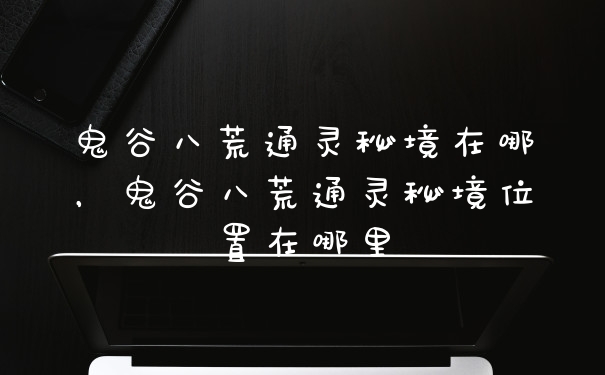 鬼谷八荒通灵秘境在哪，鬼谷八荒通灵秘境位置在哪里