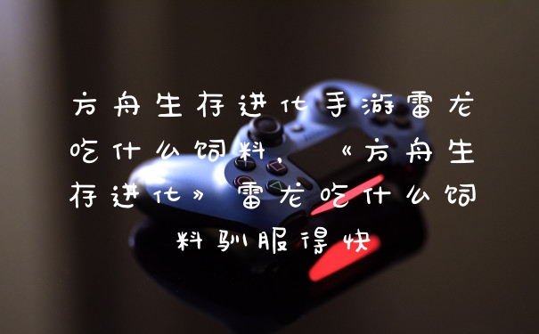 方舟生存进化手游雷龙吃什么饲料，《方舟生存进化》雷龙吃什么饲料驯服得快