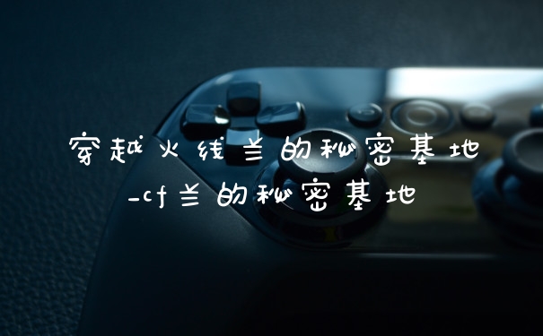 穿越火线兰的秘密基地_cf兰的秘密基地