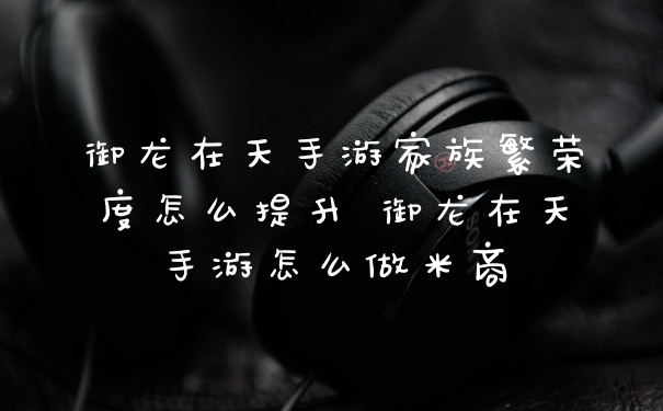 御龙在天手游家族繁荣度怎么提升 御龙在天手游怎么做米商