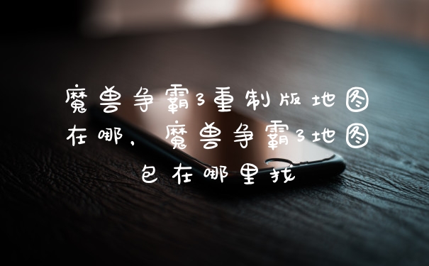 魔兽争霸3重制版地图在哪，魔兽争霸3地图包在哪里找