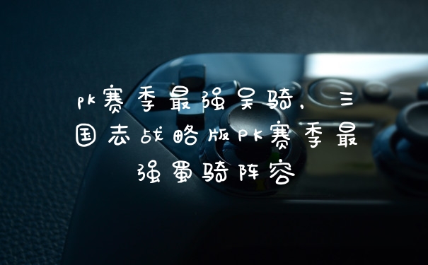 pk赛季最强吴骑，三国志战略版PK赛季最强蜀骑阵容