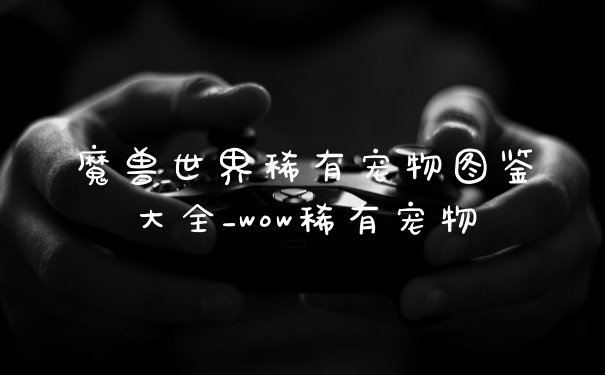 魔兽世界稀有宠物图鉴大全_wow稀有宠物