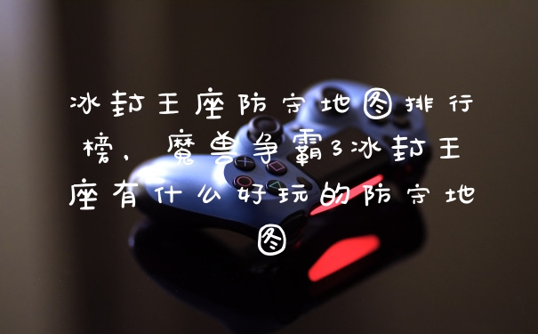 冰封王座防守地图排行榜,魔兽争霸3冰封王座有什么好玩的防守地图