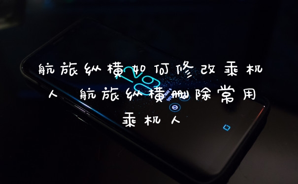 航旅纵横如何修改乘机人 航旅纵横删除常用乘机人