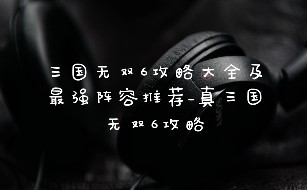 三国无双6攻略大全及最强阵容推荐_真三国无双6攻略
