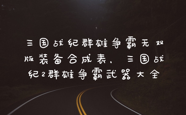三国战纪群雄争霸无双版装备合成表，三国战纪2群雄争霸武器大全