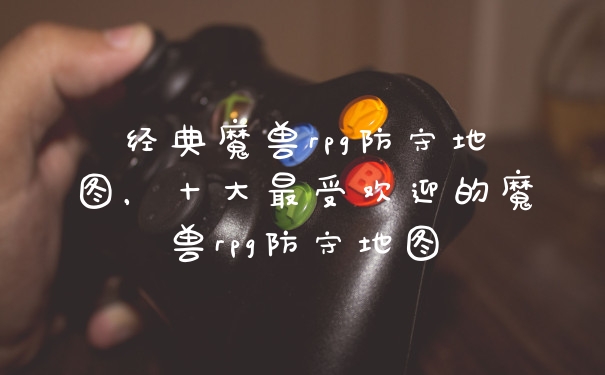 经典魔兽rpg防守地图，十大最受欢迎的魔兽rpg防守地图