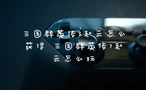 三国群英传3赵云怎么获得 三国群英传7赵云怎么玩