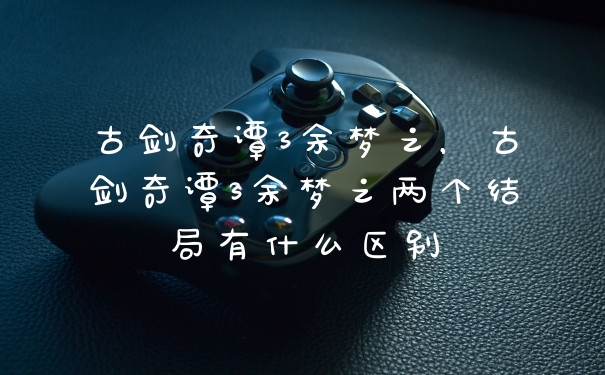 古剑奇谭3余梦之,古剑奇谭3余梦之两个结局有什么区别