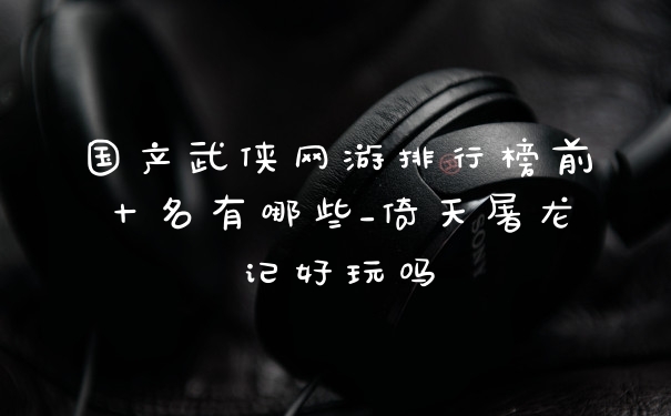 国产武侠网游排行榜前十名有哪些_倚天屠龙记好玩吗