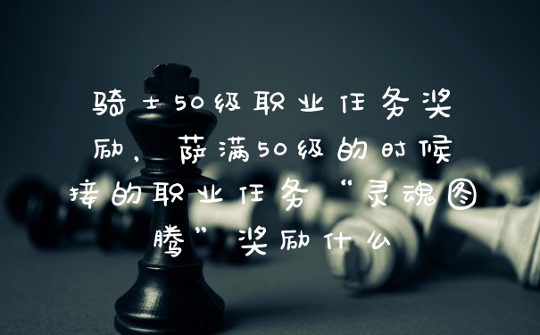 骑士50级职业任务奖励，萨满50级的时候接的职业任务“灵魂图腾”奖励什么