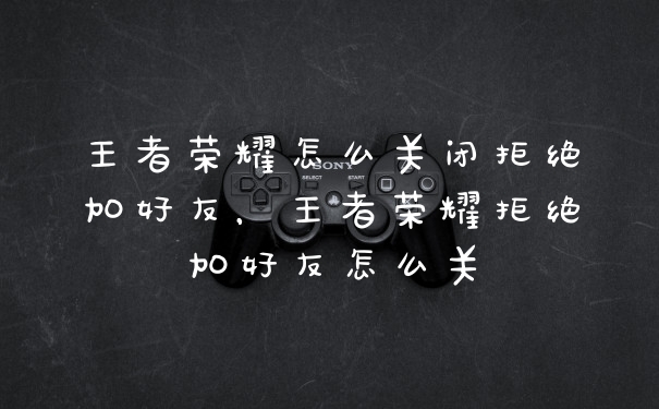 王者荣耀怎么关闭拒绝加好友,王者荣耀拒绝加好友怎么关