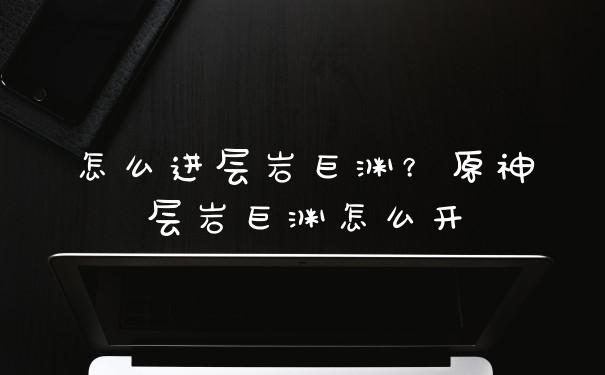 怎么进层岩巨渊？原神层岩巨渊怎么开