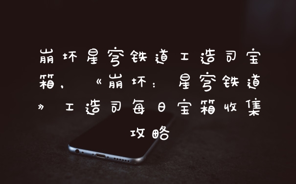 崩坏星穹铁道工造司宝箱,《崩坏:星穹铁道》工造司每日宝箱收集攻略