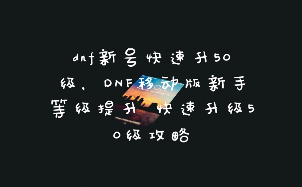 dnf新号快速升50级，DNF移动版新手等级提升 快速升级50级攻略