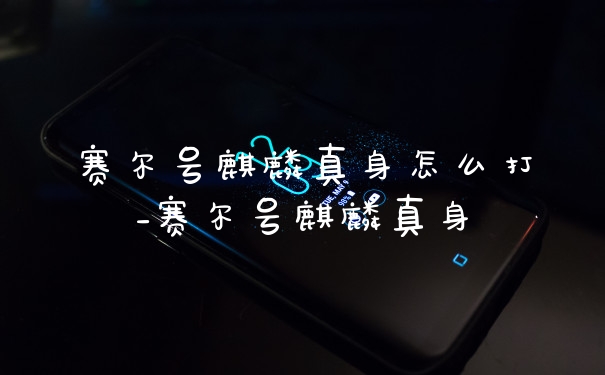 赛尔号麒麟真身怎么打_赛尔号麒麟真身