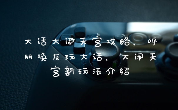 大话大闹天宫攻略，呼朋唤友玩大话，大闹天宫新玩法介绍