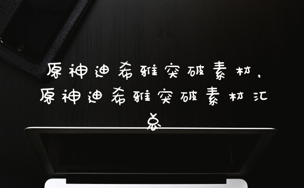 原神迪希雅突破素材，原神迪希雅突破素材汇总