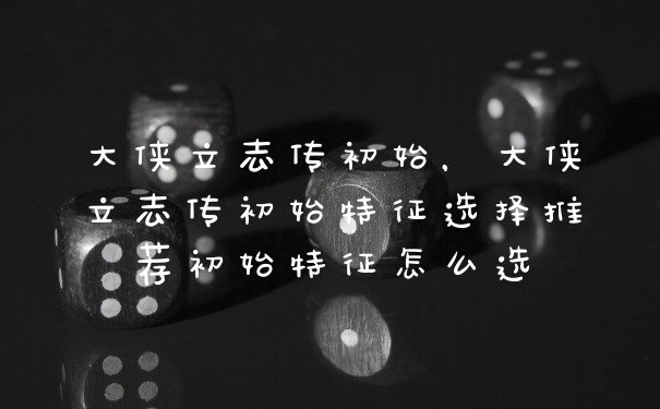 大侠立志传初始，大侠立志传初始特征选择推荐初始特征怎么选