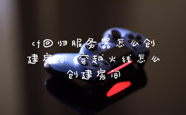 cf回归服务器怎么创建房间 穿越火线怎么创建房间