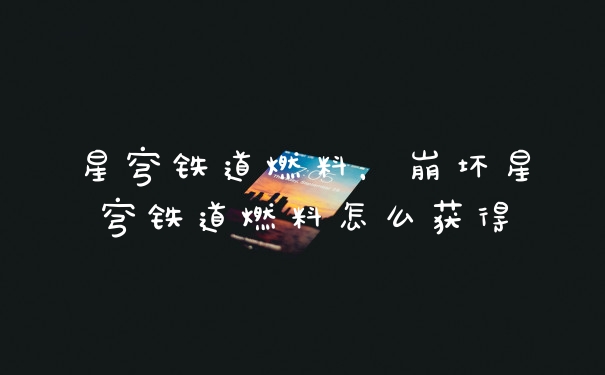 星穹铁道燃料,崩坏星穹铁道燃料怎么获得