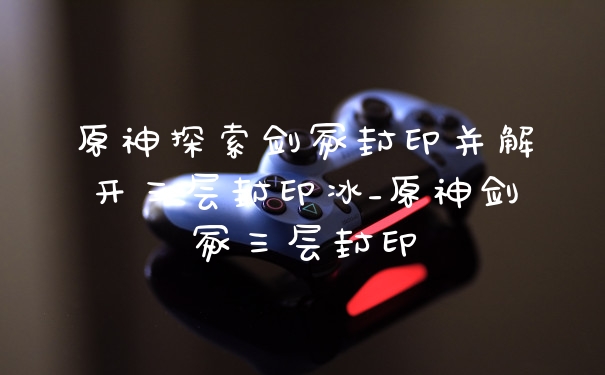 原神探索剑冢封印并解开三层封印冰_原神剑冢三层封印